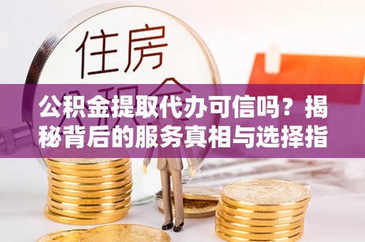 五结公积金提取代办可信吗？揭秘背后的服务真相与选择指南