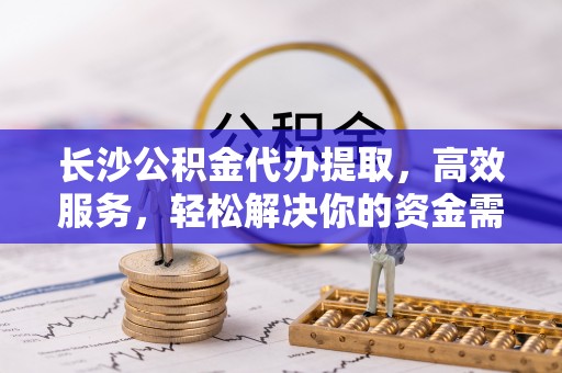 五结长沙公积金代办提取，高效服务，轻松解决你的资金需求