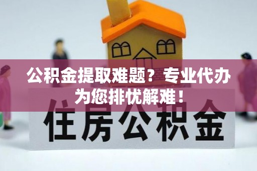 五结公积金提取难题？专业代办为您排忧解难！