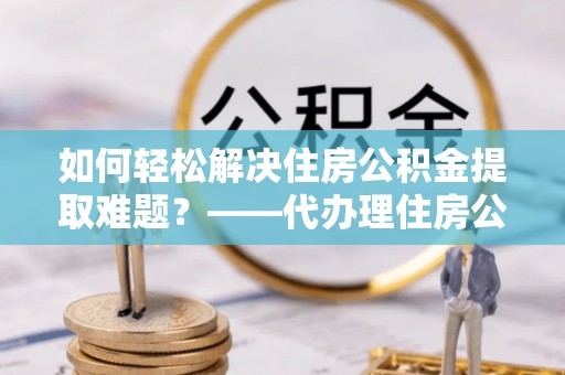 五结如何轻松解决住房公积金提取难题？——代办理住房公积金提取服务解析