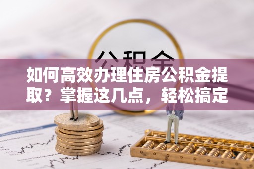 五结如何高效办理住房公积金提取？掌握这几点，轻松搞定！