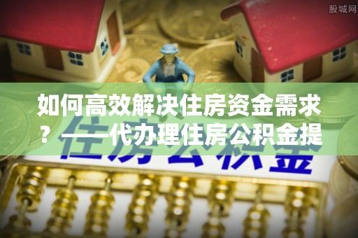 五结如何高效解决住房资金需求？——代办理住房公积金提取服务全解析