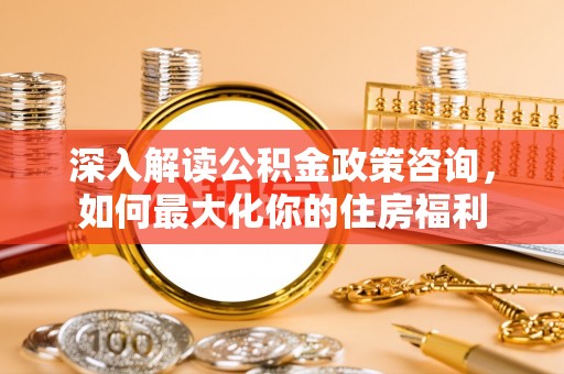 五结深入解读公积金政策咨询，如何最大化你的住房福利