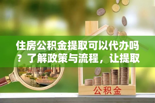 五结住房公积金提取可以代办吗？了解政策与流程，让提取更便捷