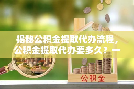 五结揭秘公积金提取代办流程，公积金提取代办要多久？一文读懂