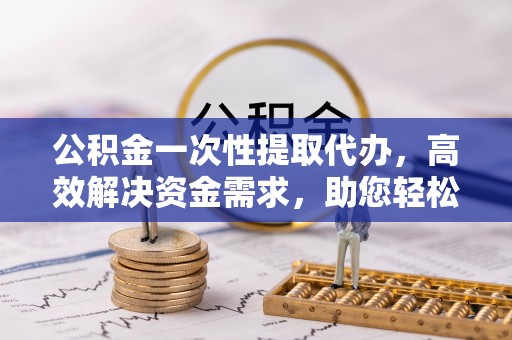 五结公积金一次性提取代办，高效解决资金需求，助您轻松应对生活难题