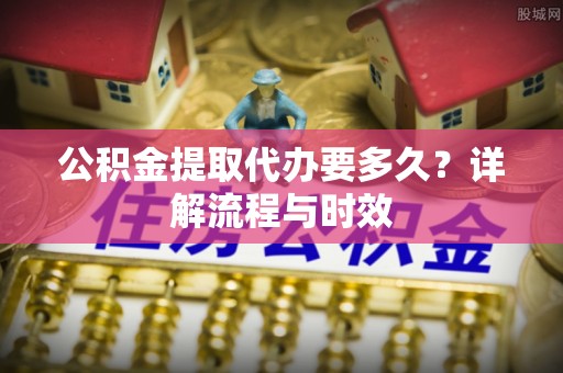 五结公积金提取代办要多久？详解流程与时效
