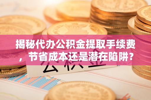 五结揭秘代办公积金提取手续费，节省成本还是潜在陷阱？