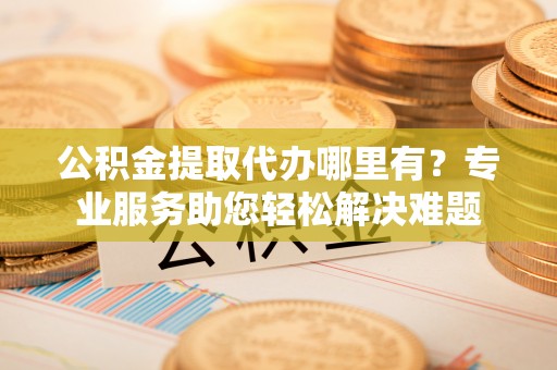 五结公积金提取代办哪里有？专业服务助您轻松解决难题