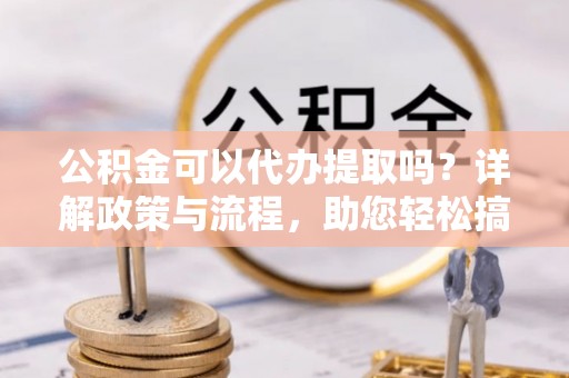 五结公积金可以代办提取吗？详解政策与流程，助您轻松搞定！