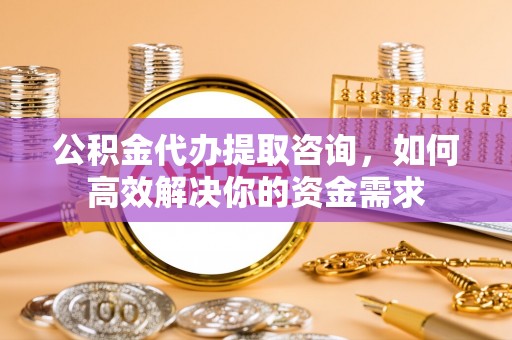 五结公积金代办提取咨询，如何高效解决你的资金需求