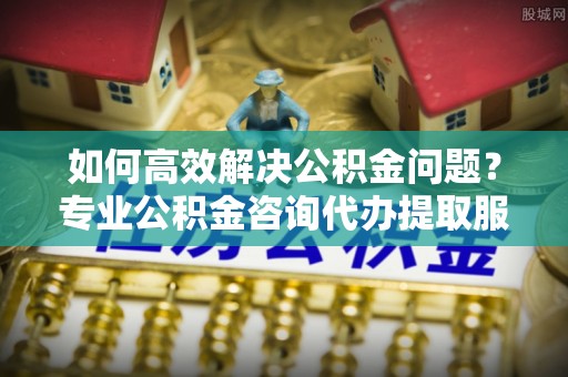 五结如何高效解决公积金问题？专业公积金咨询代办提取服务来帮你
