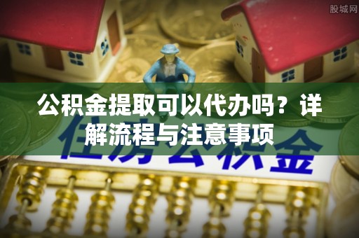 五结公积金提取可以代办吗？详解流程与注意事项