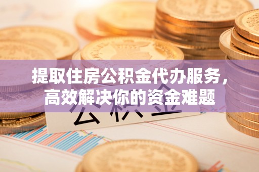 五结提取住房公积金代办服务，高效解决你的资金难题